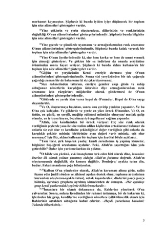 merhamet koymuştur. Şüphesiz ki bunda iyiden iyiye düşünecek bir toplum
için nice alâmetler/ göstergeler vardır.
22
Yine göklerin ve yerin oluşturuluşu, dillerinizin ve renklerinizin
değişikliği O'nun alâmetlerinden/ göstergelerindendir. Şüphesiz bunda bilginler
için nice alâmetler/ göstergeler vardır.
23
Yine gecede ve gündüzde uyumanız ve armağanlarından rızık aramanız
O'nun alâmetlerinden/ göstergelerindendir. Şüphesiz bunda kulak verecek bir
toplum için nice alâmetler/ göstergeler vardır.
24
Yine O'nun âyetlerindendir ki, size hem korku ve hem de umut vermek
için şimşeği gösteriyor. Ve gökten bir su indiriyor da onunla yeryüzüne
ölümünden sonra hayat veriyor. Şüphesiz ki bunda aklını kullanacak bir
toplum için nice alâmetler/ göstergeler vardır.
25
Göğün ve yeryüzünün Kendi emriyle durması yine O'nun
alâmetlerinden/ göstergelerindendir. Sonra sizi yeryüzünden bir tek çağırışla
çağırdığı zaman bir de bakarsınız ki siz çıkarılıyorsunuz.
46
Size rahmetinden tattırsın, emriyle gemiler akıp gitsin ve sahip
olduğunuz nimetlerin karşılığını ödersiniz diye armağanlarından rızık
aramanız için rüzgârları müjdeciler olarak göndermesi de O'nun
alâmetlerinden/ göstergelerindendir.
26
Göklerde ve yerde kim varsa hepsi de O'nundur. Hepsi de O'na saygı
duyanlardır.
27
Ve O, oluşturmayı başlatan, sonra onu çevirip yeniden yapandır. Ve bu
O'na çok kolaydır. Ve göklerde ve yerde en yüce örnek O'nundur. Ve O, en
üstün, en güçlü, en şerefli, mağlûp edilmesi mümkün olmayan/ mutlak galip
olandır, en iyi yasa koyan, bozulmayı iyi engelleyen/ sağlam yapandır.
28
Allah, size kendinizden bir örnek veriyor: Hiç size rızık olarak
verdiğimiz şeylerde yasa ile size teslim edilen kişilerden ortaklarınız bulunur da
onlarla siz eşit olur ve kendinize çekindiğiniz/ değer verdiğiniz gibi onlarla da
karşılıklı çekinir misiniz/ birbirinize aynı değeri verir misiniz, eşit olur
musunuz? İşte Biz, aklını kullanan bir toplum için âyetleri böyle açıklarız.
29
Tam tersi, şirk koşarak yanlış; kendi zararlarına iş yapmış kimseler,
bilgisizce boş-iğreti arzularına uydular. Peki, Allah'ın şaşırttığını kim yola
getirebilir? Onlar için yardımcılardan da yoktur.
30
O hâlde sen yüzünü, eski inançlarını terk eden biri olarak dine, insanları
üzerine ilk olarak yoktan yaratmış olduğu Allah'ın fıtratına doğrult. Allah'ın
oluşturuşunda değişiklik söz konusu değildir. Dosdoğru/ ayakta tutan din,
budur. Fakat insanların çoğu bilmiyorlar.
31,32
Kalben O'na yönelenler olarak, Allah'ın koruması altına girin, salâtı
ikame edin [mâlî yönden ve zihinsel açıdan destek olma; toplumu aydınlatma
kurumları oluşturun-ayakta tutun], ortak koşanlardan; dinlerini parça parça
bölmüş, ayrılıkçı gruplara ayrılmış kimselerden de olmayın. –Her ayrılıkçı
grup kendi yanlarındaki şeylerle böbürlenmektedir.–
33,34
İnsanlara bir sıkıntı dokununca da, Rablerine yönelerek O'na
yalvarırlar. Sonra, onlara Kendinden bir rahmet tattırınca, bir de bakarsın ki,
içlerinden bir grup, kendilerine verdiğimiz nimetlere iyilikbilmezlik etmek için
Rablerinin ortakları olduğunu kabul ederler. –Haydi, yararlanın bakalım!
Yakında bileceksiniz.–
3
 