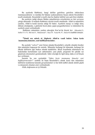Bu ayetlerde Rabbimiz, hangi deliller getirilirse getirilsin inkârcıların
inanmayacaklarını ve mutlaka bir bahane uyduracaklarını beyan ederek Resulullah’ı
teselli etmektedir. Resulullah’a teselli olan bu ifadeler kâfirler için açık birer tehdittir.
Bu ayetlerin indiği dönem Mekke müşriklerinin eziyetlerinin en ileri seviyeye
çıktığı dönemdir. O nedenle Rabbimiz elçisini teselli etmektedir. Allah’ın müminlere
yardımı, Allah’ın kendi üzerine aldığı bir haktır. Ayetlerin mesajı ve indiği süreç
dikkate alındığında, o günlerde hicret planı yapan peygamberimize ve müminlere bu
ayetlerle umut verilmektedir.
Rabbimiz müminlere yardım edeceğini Kur’an’da birçok kez (Mücadele/21,
Saffat/171-175, Mü’min/51, Muhammed/7, Hacc/39, Yunus/96, 97, Zümer/65) taahhüt etmiştir.
60
Şimdi sen sabırlı ol. Şüphesiz Allah'ın vaadi haktır. Sakın kesin
inanmamış kimseler, seni hafifleştirmesinler.
Bu ayetteki “sabret!” emri birinci planda Resulullah’a yönelik olmakla beraber
tüm müminleri kapsayan bir emirdir. Müminler herhangi bir dönemde, herhangi bir
ülkede kâfirlerin ağır baskısı altında kalabilirler. Böyle koşullarda müminlerin bu
baskılardan kurtulmaları için sabretmeleri; yani planlı, programlı bir şekilde var
güçleriyle direnmeleri gerekmektedir. Sabır sözcüğü ile ilgili detay daha evvel birçok
kez verilmiştir.
Surenin bu son ayetindeki “Sakın kesin inanmamış kimseler seni
hafifleştirmesinler!” tembihi ile başta Resulullah’a olmak üzere tüm müminlere
kâfirlerin tuzaklarına kanarak gevşememeleri ve her türlü tedbiri alarak sürekli güçlü
ve donanımlı olmaları emri verilmektedir.
Allah, doğrusunu en iyi bilendir.
30
 