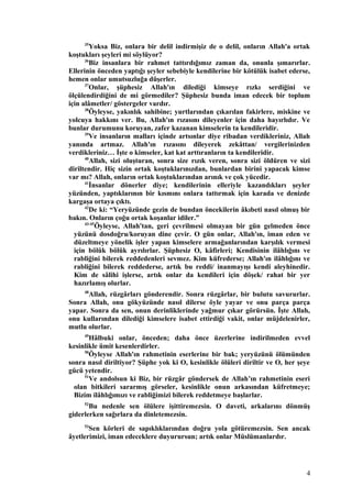 35
Yoksa Biz, onlara bir delil indirmişiz de o delil, onların Allah'a ortak
koştukları şeyleri mi söylüyor?
36
Biz insanlara bir rahmet tattırdığımız zaman da, onunla şımarırlar.
Ellerinin önceden yaptığı şeyler sebebiyle kendilerine bir kötülük isabet ederse,
hemen onlar umutsuzluğa düşerler.
37
Onlar, şüphesiz Allah'ın dilediği kimseye rızkı serdiğini ve
ölçülendirdiğini de mi görmediler? Şüphesiz bunda iman edecek bir toplum
için alâmetler/ göstergeler vardır.
38
Öyleyse, yakınlık sahibine; yurtlarından çıkarılan fakirlere, miskine ve
yolcuya hakkını ver. Bu, Allah'ın rızasını dileyenler için daha hayırlıdır. Ve
bunlar durumunu koruyan, zafer kazanan kimselerin ta kendileridir.
39
Ve insanların malları içinde artsınlar diye ribadan verdikleriniz, Allah
yanında artmaz. Allah'ın rızasını dileyerek zekâttan/ vergilerinizden
verdikleriniz… İşte o kimseler, kat kat arttıranların ta kendileridir.
40
Allah, sizi oluşturan, sonra size rızık veren, sonra sizi öldüren ve sizi
diriltendir. Hiç sizin ortak koştuklarınızdan, bunlardan birini yapacak kimse
var mı? Allah, onların ortak koştuklarından arınık ve çok yücedir.
41
İnsanlar dönerler diye; kendilerinin elleriyle kazandıkları şeyler
yüzünden, yaptıklarının bir kısmını onlara tattırmak için karada ve denizde
kargaşa ortaya çıktı.
42
De ki: “Yeryüzünde gezin de bundan öncekilerin âkıbeti nasıl olmuş bir
bakın. Onların çoğu ortak koşanlar idiler.”
43-45
Öyleyse, Allah'tan, geri çevrilmesi olmayan bir gün gelmeden önce
yüzünü dosdoğru/koruyan dine çevir. O gün onlar, Allah'ın, iman eden ve
düzeltmeye yönelik işler yapan kimselere armağanlarından karşılık vermesi
için bölük bölük ayrılırlar. Şüphesiz O, kâfirleri; Kendisinin ilâhlığını ve
rabliğini bilerek reddedenleri sevmez. Kim küfrederse; Allah'ın ilâhlığını ve
rabliğini bilerek reddederse, artık bu reddi/ inanmayışı kendi aleyhinedir.
Kim de sâlihi işlerse, artık onlar da kendileri için döşek/ rahat bir yer
hazırlamış olurlar.
48
Allah, rüzgârları gönderendir. Sonra rüzgârlar, bir bulutu savururlar.
Sonra Allah, onu gökyüzünde nasıl dilerse öyle yayar ve onu parça parça
yapar. Sonra da sen, onun derinliklerinde yağmur çıkar görürsün. İşte Allah,
onu kullarından dilediği kimselere isabet ettirdiği vakit, onlar müjdelenirler,
mutlu olurlar.
49
Hâlbuki onlar, önceden; daha önce üzerlerine indirilmeden evvel
kesinlikle ümit kesenlerdirler.
50
Öyleyse Allah'ın rahmetinin eserlerine bir bak; yeryüzünü ölümünden
sonra nasıl diriltiyor? Şüphe yok ki O, kesinlikle ölüleri diriltir ve O, her şeye
gücü yetendir.
51
Ve andolsun ki Biz, bir rüzgâr göndersek de Allah’ın rahmetinin eseri
olan bitkileri sararmış görseler, kesinlikle onun arkasından küfretmeye;
Bizim ilâhlığımızı ve rabliğimizi bilerek reddetmeye başlarlar.
52
Bu nedenle sen ölülere işittiremezsin. O daveti, arkalarını dönmüş
giderlerken sağırlara da dinletemezsin.
53
Sen körleri de sapıklıklarından doğru yola götüremezsin. Sen ancak
âyetlerimizi, iman edeceklere duyurursun; artık onlar Müslümanlardır.
4
 