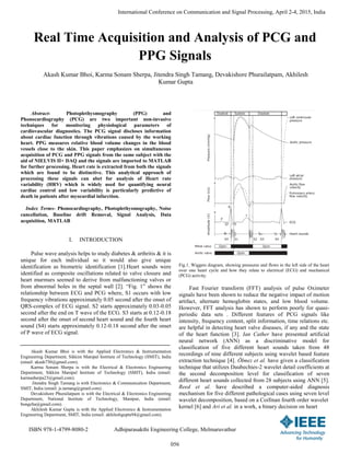 Real Time Acquisition and Analysis of PCG and
PPG Signals
Akash Kumar Bhoi, Karma Sonam Sherpa, Jitendra Singh Tamang, Devakishore Phurailatpam, Akhilesh
Kumar Gupta
Abstract- Photoplethysmography (PPG) and
Phonocardiography (PCG) are two important non-invasive
techniques for monitoring physiological parameters of
cardiovascular diagnostics. The PCG signal discloses information
about cardiac function through vibrations caused by the working
heart. PPG measures relative blood volume changes in the blood
vessels close to the skin. This paper emphasizes on simultaneous
acquisition of PCG and PPG signals from the same subject with the
aid of NIELVIS II+ DAQ and the signals are imported to MATLAB
for further processing. Heart rate is extracted from both the signals
which are found to be distinctive. This analytical approach of
processing these signals can abet for analysis of Heart rate
variability (HRV) which is widely used for quantifying neural
cardiac control and low variability is particularly predictive of
death in patients after myocardial infarction.
Index Terms- Phonocardiography, Photoplethysmography, Noise
cancellation, Baseline drift Removal, Signal Analysis, Data
acquisition, MATLAB
I. INTRODUCTION
Pulse wave analysis helps to study diabetes & arthritis & it is
unique for each individual so it would also give unique
identification as biometric identification [1].Heart sounds were
identified as composite oscillations related to valve closure and
heart murmurs seemed to derive from malfunctioning valves or
from abnormal holes in the septal wall [2]. “Fig. 1” shows the
relationship between ECG and PCG where, S1 occurs with low
frequency vibrations approximately 0.05 second after the onset of
QRS-complex of ECG signal. S2 starts approximately 0.03-0.05
second after the end on T wave of the ECG. S3 starts at 0.12-0.18
second after the onset of second heart sound and the fourth heart
sound (S4) starts approximately 0.12-0.18 second after the onset
of P wave of ECG signal.
Akash Kumar Bhoi is with the Applied Electronics & Instrumentation
Engineering Department, Sikkim Manipal Institute of Technology (SMIT), India
(email: akash730@gmail.com).
Karma Sonam Sherpa is with the Electrical & Electronics Engineering
Department, Sikkim Manipal Institute of Technology (SMIT), India (email:
karmasherpa23@gmail.com).
Jitendra Singh Tamang is with Electronics & Communication Department,
SMIT, India (email: js.tamang@gmail.com) .
Devakishore Phurailatpam is with the Electrical & Electronics Engineering
Department, National Institute of Technology, Manipur, India (email:
bungcha@gmail.com).
Akhilesh Kumar Gupta is with the Applied Electronics & Instrumentation
Engineering Department, SMIT, India (email: akhileshgupta94@gmail.com).
Fig.1. Wiggers diagram, showing pressures and flows in the left side of the heart
over one heart cycle and how they relate to electrical (ECG) and mechanical
(PCG) activity.
Fast Fourier transform (FFT) analysis of pulse Oximeter
signals have been shown to reduce the negative impact of motion
artifact, alternate hemoglobin states, and low blood volume.
However, FFT analysis has shown to perform poorly for quasi-
periodic data sets . Different features of PCG signals like
intensity, frequency content, split information, time relations etc.
are helpful in detecting heart valve diseases, if any and the state
of the heart function [3]. Ian Cather have presented artificial
neural network (ANN) as a discriminative model for
classification of five different heart sounds taken from 48
recordings of nine different subjects using wavelet based feature
extraction technique [4]. Ölmez et al. have given a classification
technique that utilizes Daubechies-2 wavelet detail coefficients at
the second decomposition level for classification of seven
different heart sounds collected from 28 subjects using ANN [5].
Reed et al. have described a computer-aided diagnosis
mechanism for five different pathological cases using seven level
wavelet decomposition, based on a Coifman fourth order wavelet
kernel [6] and Ari et al. in a work, a binary decision on heart
International Conference on Communication and Signal Processing, April 2-4, 2015, India
ISBN 978-1-4799-8080-2 Adhiparasakthi Engineering College, Melmaruvathur
056
 