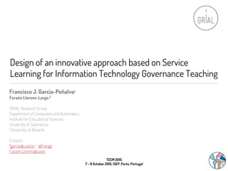 Design of an innovative approach based on Service
Learning for Information Technology Governance Teaching
Francisco J. García-Peñalvo1
Faraón Llorens-Largo 2
1GRIAL Research Group,
Department of Computers and Automatics,
Institute for Educational Sciences,
University of Salamanca
2University of Alicante
Contact:
fgarcia@usal.es / @frangp
Faraon.Llorens@ua.es
TEEM 2015
7 - 9 October 2015, ISEP, Porto, Portugal
 