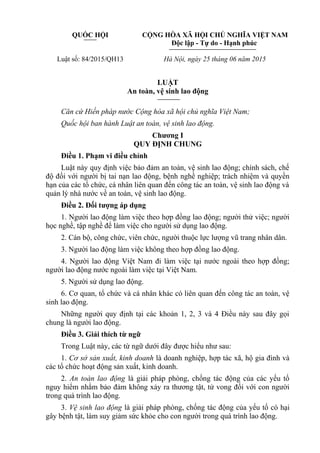 QUỐC HỘI CỘNG HÒA XÃ HỘI CHỦ NGHĨA VIỆT NAM
Độc lập - Tự do - Hạnh phúc
Luật số: 84/2015/QH13 Hà Nội, ngày 25 tháng 06 năm 2015
LUẬT
An toàn, vệ sinh lao động
Căn cứ Hiến pháp nước Cộng hòa xã hội chủ nghĩa Việt Nam;
Quốc hội ban hành Luật an toàn, vệ sinh lao động.
Chương I
QUY ĐỊNH CHUNG
Điều 1. Phạm vi điều chỉnh
Luật này quy định việc bảo đảm an toàn, vệ sinh lao động; chính sách, chế
độ đối với người bị tai nạn lao động, bệnh nghề nghiệp; trách nhiệm và quyền
hạn của các tổ chức, cá nhân liên quan đến công tác an toàn, vệ sinh lao động và
quản lý nhà nước về an toàn, vệ sinh lao động.
Điều 2. Đối tượng áp dụng
1. Người lao động làm việc theo hợp đồng lao động; người thử việc; người
học nghề, tập nghề để làm việc cho người sử dụng lao động.
2. Cán bộ, công chức, viên chức, người thuộc lực lượng vũ trang nhân dân.
3. Người lao động làm việc không theo hợp đồng lao động.
4. Người lao động Việt Nam đi làm việc tại nước ngoài theo hợp đồng;
người lao động nước ngoài làm việc tại Việt Nam.
5. Người sử dụng lao động.
6. Cơ quan, tổ chức và cá nhân khác có liên quan đến công tác an toàn, vệ
sinh lao động.
Những người quy định tại các khoản 1, 2, 3 và 4 Điều này sau đây gọi
chung là người lao động.
Điều 3. Giải thích từ ngữ
Trong Luật này, các từ ngữ dưới đây được hiểu như sau:
1. Cơ sở sản xuất, kinh doanh là doanh nghiệp, hợp tác xã, hộ gia đình và
các tổ chức hoạt động sản xuất, kinh doanh.
2. An toàn lao động là giải pháp phòng, chống tác động của các yếu tố
nguy hiểm nhằm bảo đảm không xảy ra thương tật, tử vong đối với con người
trong quá trình lao động.
3. Vệ sinh lao động là giải pháp phòng, chống tác động của yếu tố có hại
gây bệnh tật, làm suy giảm sức khỏe cho con người trong quá trình lao động.
 