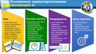 8
Основними характеристиками
процесорів є:Розділ 1
§ 2.1
Тип
• відповідно до
фірми-виробника
розрізняють
процесори Intel
(Pentium, Celeron,
Core 2 Duo тощо),
AMD (AMD64,
Duron, Athlon
тощо) та інші;
Тактова частота
• визначає кількість
виконуваних
елементарних
операцій за одну
секунду, тобто
швидкодію
процесора;
тактова частота
вимірюється в
гігагерцах (ГГц);
Розрядність
• максимальна
довжина
двійкового коду,
який може
опрацьовуватись
або передаватися
процесором; чим
вищою є
розрядність, тим
потужніший
процесор;
Кеш-пам’ять
• це внутрішня
пам’ять
процесора, яка
дає можливість
зберігати проміжні
дані.
 