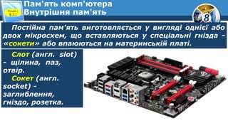 8
Пам'ять комп'ютера
Внутрішня пам'ятьРозділ 1
§ 2.1
Постійна пам'ять виготовляється у вигляді однієї або
двох мікросхем, що вставляються у спеціальні гнізда -
«сокети» або впаюються на материнській платі.
Слот (англ. slot)
- щілина, паз,
отвір.
Сокет (англ.
socket) -
заглиблення,
гніздо, розетка.
 