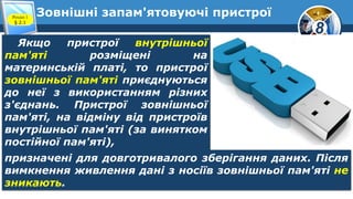 8
Зовнішні запам'ятовуючі пристроїРозділ 1
§ 2.1
Якщо пристрої внутрішньої
пам'яті розміщені на
материнській платі, то пристрої
зовнішньої пам'яті приєднуються
до неї з використанням різних
з'єднань. Пристрої зовнішньої
пам'яті, на відміну від пристроїв
внутрішньої пам'яті (за винятком
постійної пам'яті),
призначені для довготривалого зберігання даних. Після
вимкнення живлення дані з носіїв зовнішньої пам'яті не
зникають.
 