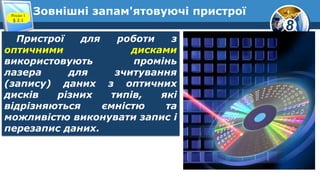 8
Зовнішні запам'ятовуючі пристроїРозділ 1
§ 2.1
Пристрої для роботи з
оптичними дисками
використовують промінь
лазера для зчитування
(запису) даних з оптичних
дисків різних типів, які
відрізняються ємністю та
можливістю виконувати запис і
перезапис даних.
 
