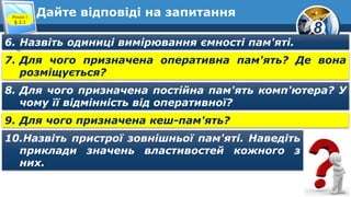 8
Дайте відповіді на запитанняРозділ 1
§ 2.1
6. Назвіть одиниці вимірювання ємності пам'яті.
7. Для чого призначена оперативна пам'ять? Де вона
розміщується?
8. Для чого призначена постійна пам'ять комп'ютера? У
чому її відмінність від оперативної?
9. Для чого призначена кеш-пам'ять?
10.Назвіть пристрої зовнішньої пам'яті. Наведіть
приклади значень властивостей кожного з
них.
 