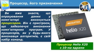 8
Процесор, його призначенняРозділ 1
§ 2.1
Ви вже знаєте, що
опрацювання даних у
комп'ютері виконується
процесором. Він є пристроєм,
що забезпечує виконання
комп'ютерних програм. У
процесорів, як у будь-якого
виконавця алгоритмів, є свій
набір команд.
Процесор Helio Х20
з 10-ма ядрами
 
