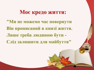 Моє кредо життя:
"Ми не можемо час повернути
Він прописаний в книзі життя.
Лише треба людиною бути -
Слід залишити для май...