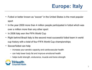 2
Europe: Italy
• Futbol or better known as “soccer” in the United States is the most popular
sport
• In the year 2000 more than 4 million people participated in futbol which was
over a million more than any other sport
• In 2006 Italy won the FIFA World Cup
• Right behind Brazil Italy is the second most successful futbol team in world
cup history with a total of four FIFA World Cup championships
• Soccer/futbol can help
– increase your aerobic capacity and cardiovascular health
– can help lower body fat and improve emotional health
– helps build strength, endurance, muscle and bone strength
 
