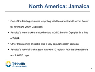4
North America: Jamaica
• One of the leading countries in spriting with the current world record holder
for 100m and 200m Usain Bolt.
• Jamaica’s team broke the world record in 2012 London Olympics in a time
of 36.84.
• Other than running cricket is also a very popular sport in Jamaica
• Jamaica’s national cricket team has won 10 regional four day competitions
and 7 WICB cups.
 
