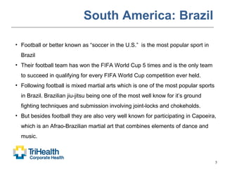 5
South America: Brazil
• Football or better known as “soccer in the U.S.” is the most popular sport in
Brazil
• Their football team has won the FIFA World Cup 5 times and is the only team
to succeed in qualifying for every FIFA World Cup competition ever held.
• Following football is mixed martial arts which is one of the most popular sports
in Brazil. Brazilian jiu-jitsu being one of the most well know for it’s ground
fighting techniques and submission involving joint-locks and chokeholds.
• But besides football they are also very well known for participating in Capoeira,
which is an Afrao-Brazilian martial art that combines elements of dance and
music.
 