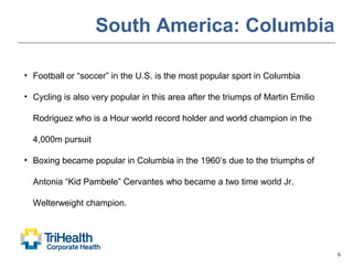 6
South America: Columbia
• Football or “soccer” in the U.S. is the most popular sport in Columbia
• Cycling is also very popular in this area after the triumps of Martin Emilio
Rodriguez who is a Hour world record holder and world champion in the
4,000m pursuit
• Boxing became popular in Columbia in the 1960’s due to the triumphs of
Antonia “Kid Pambele” Cervantes who became a two time world Jr.
Welterweight champion.
 