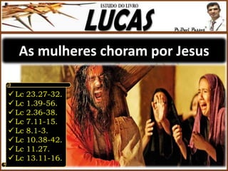 As mulheres choram por Jesus
 Lc 23.27-32.
 Lc 1.39-56.
 Lc 2.36-38.
 Lc 7.11-15.
 Lc 8.1-3.
 Lc 10.38-42.
 Lc 11.27.
 Lc 13.11-16.
 