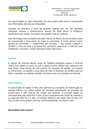 Informática – Teoria e Questões
Comentadas para PF
Aula 01
Professora: Kátia Quadros
As comunicações de rádio necessitam de uma antena para envio e recebimento
das informações através do computador.
Consiste em distribuir o sinal da Internet captado por um link dedicado
utilizando antenas e distribuindo-o através de POPs (Point of Presence)
espalhados pela cidade, formando uma grande rede de usuários.
Esta tecnologia está se espalhando pelo interior do Brasil, devido ao baixo custo
de manutenção e boas taxas de preço e velocidade. É muito comum haver
grupos de assinantes — condomínios por exemplo — que juntos custeiam e
dividem o custo de todo o equipamento necessário para levar o sinal até suas
residências, tornando o preço individual ainda mais baixo.
Satélite
O serviço de Internet Banda Larga Via Satélite possibilita acesso à Internet
muito mais rápido (e caro) do que o acesso normal (ADSL) com cobertura em
todo Brasil. Você precisa de uma antena, um receptor de satélite, um modem
ou transmissor via satélite e uma placa de rede. O operador do Satélite além de
fazer a conexão via satélite, também funciona como um provedor de Internet.
Rede Elétrica
A transmissão de dados é feita pela estrutura já existente de distribuição de
energia elétrica. Os dados podem ser enviados diretamente do provedor de
acesso para a rede elétrica até chegar aos usuários. O princípio básico de
funcionamento das redes PLC é que, como a frequência dos sinais de conexão é
na casa dos MHz 91,7 a 30), e a energia elétrica é da ordem dos Hz (50 a 60
Hz), os dois sinais podem conviver harmoniosamente, no mesmo meio.
Word Wide Web (www)
Prof. Kátia Quadros katiaquadros@concurseiro24horas.com.br 11
- CPF:
 