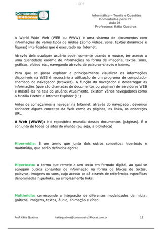 Informática – Teoria e Questões
Comentadas para PF
Aula 01
Professora: Kátia Quadros
A World Wide Web (WEB ou WWW) é uma sistema de documentos com
informações de vários tipos de mídias (como vídeos, sons, textos dinâmicos e
figuras) interligados que é executado na Internet.
Através dela qualquer usuário pode, somente usando o mouse, ter acesso a
uma quantidade enorme de informações na forma de imagens, textos, sons,
gráficos, vídeos etc., navegando através de palavras-chaves e ícones.
Para que se possa explorar e principalmente visualizar as informações
disponíveis na WEB é necessário a utilização de um programa de computador
chamado de navegador (browser). A função do navegador é descarregar as
informações (que são chamadas de documentos ou páginas) de servidores WEB
e mostrá-las na tela do usuário. Atualmente, existem vários navegadores como
o Mozilla Firefox e Internet Explorer (IE).
Antes de começarmos a navegar na Internet, através do navegador, devemos
conhecer alguns conceitos da Web como as páginas, os links, os endereços
URL.
A Web (WWW): é o repositório mundial desses documentos (páginas). É o
conjunto de todos os sites do mundo (ou seja, a biblioteca).
Hipermídia: É um termo que junta dois outros conceitos: hipertexto e
multimídia, que serão definidos agora:
Hipertexto: o termo que remete a um texto em formato digital, ao qual se
agregam outros conjuntos de informação na forma de blocos de textos,
palavras, imagens ou sons, cujo acesso se dá através de referências específicas
denominadas hiperlinks, ou simplesmente links.
Multimídia: corresponde a integração de diferentes modalidades de mídia:
gráficos, imagens, textos, áudio, animação e vídeo.
Prof. Kátia Quadros katiaquadros@concurseiro24horas.com.br 12
- CPF:
 