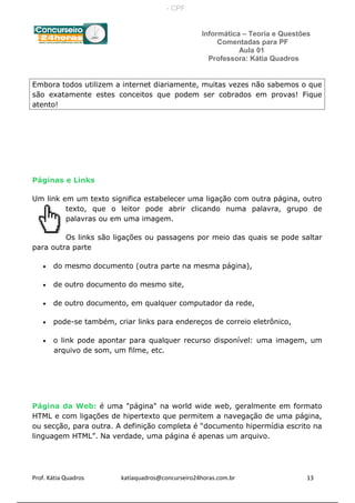 Informática – Teoria e Questões
Comentadas para PF
Aula 01
Professora: Kátia Quadros
Embora todos utilizem a internet diariamente, muitas vezes não sabemos o que
são exatamente estes conceitos que podem ser cobrados em provas! Fique
atento!
Páginas e Links
Um link em um texto significa estabelecer uma ligação com outra página, outro
texto, que o leitor pode abrir clicando numa palavra, grupo de
palavras ou em uma imagem.
Os links são ligações ou passagens por meio das quais se pode saltar
para outra parte
• do mesmo documento (outra parte na mesma página),
• de outro documento do mesmo site,
• de outro documento, em qualquer computador da rede,
• pode-se também, criar links para endereços de correio eletrônico,
• o link pode apontar para qualquer recurso disponível: uma imagem, um
arquivo de som, um filme, etc.
Página da Web: é uma "página" na world wide web, geralmente em formato
HTML e com ligações de hipertexto que permitem a navegação de uma página,
ou secção, para outra. A definição completa é “documento hipermídia escrito na
linguagem HTML”. Na verdade, uma página é apenas um arquivo.
Prof. Kátia Quadros katiaquadros@concurseiro24horas.com.br 13
- CPF:
 