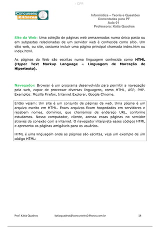 Informática – Teoria e Questões
Comentadas para PF
Aula 01
Professora: Kátia Quadros
Site da Web: Uma coleção de páginas web armazenadas numa única pasta ou
em subpastas relacionadas de um servidor web é conhecida como sítio. Um
sítio web, ou site, costuma incluir uma página principal chamada index.htm ou
index.html.
As páginas da Web são escritas numa linguagem conhecida como HTML
(Hyper Text Markup Language – Linguagem de Marcação de
Hipertexto).
Navegador: Browser é um programa desenvolvido para permitir a navegação
pela web, capaz de processar diversas linguagens, como HTML, ASP, PHP.
Exemplos: Mozilla Firefox, Internet Explorer, Google Chrome.
Então vejam: Um site é um conjunto de páginas da web. Uma página é um
arquivo escrito em HTML. Esses arquivos ficam hospedados em servidores e
recebem nomes, domínios, que chamamos de endereço URL, conforme
estudamos. Nosso computador, cliente, acessa essas páginas no servidor
através da conexão com a internet. O navegador interpreta esses códigos HTML
e apresenta as páginas amigáveis para os usuários.
HTML é uma linguagem onde as páginas são escritas, veja um exemplo de um
código HTML:
Prof. Kátia Quadros katiaquadros@concurseiro24horas.com.br 14
- CPF:
 