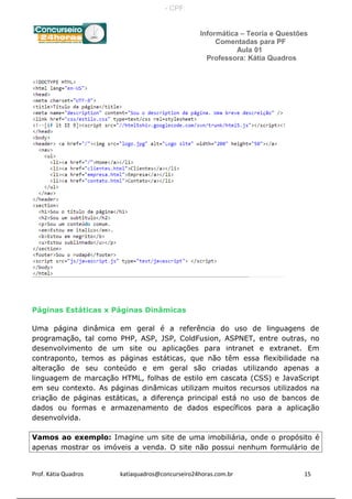 Informática – Teoria e Questões
Comentadas para PF
Aula 01
Professora: Kátia Quadros
Páginas Estáticas x Páginas Dinâmicas
Uma página dinâmica em geral é a referência do uso de linguagens de
programação, tal como PHP, ASP, JSP, ColdFusion, ASPNET, entre outras, no
desenvolvimento de um site ou aplicações para intranet e extranet. Em
contraponto, temos as páginas estáticas, que não têm essa flexibilidade na
alteração de seu conteúdo e em geral são criadas utilizando apenas a
linguagem de marcação HTML, folhas de estilo em cascata (CSS) e JavaScript
em seu contexto. As páginas dinâmicas utilizam muitos recursos utilizados na
criação de páginas estáticas, a diferença principal está no uso de bancos de
dados ou formas e armazenamento de dados específicos para a aplicação
desenvolvida.
Vamos ao exemplo: Imagine um site de uma imobiliária, onde o propósito é
apenas mostrar os imóveis a venda. O site não possui nenhum formulário de
Prof. Kátia Quadros katiaquadros@concurseiro24horas.com.br 15
- CPF:
 