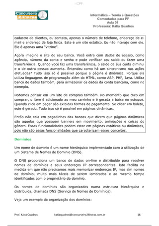 Informática – Teoria e Questões
Comentadas para PF
Aula 01
Professora: Kátia Quadros
cadastro de clientes, ou contato, apenas o número de telefone, endereço de e-
mail e endereço da loja física. Este é um site estático. Eu não interajo com ele.
Ele é apenas uma “vitrine”.
Agora imagine o site do seu banco. Você entra com dados de acesso, como
agência, número da conta e senha e pode verificar seu saldo ou fazer uma
transferência. Quando você faz uma transferência, o saldo de sua conta diminui
e o de outra pessoa aumenta. Entendeu como há um sincronismo nas ações
efetuadas? Tudo isso só é possível porque a página é dinâmica. Porque ela
utiliza linguagens de programação além do HTML, como ASP, PHP, Java. Utiliza
banco de dados também, para armazenar os dados da conta bancária, como no
exemplo.
Podemos pensar em um site de compras também. No momento que clico em
comprar, o item é adicionado ao meu carrinho e é gerada a baixa no estoque.
Quando clico em pagar são exibidas formas de pagamento. Se clicar em boleto,
este é gerado. Tudo isso só é possível em páginas dinâmicas.
Então não caia em pegadinhas das bancas que dizem que páginas dinâmicas
são aquelas que possuem banners em movimento, animações e coisas do
gênero. Essas funcionalidades podem estar em páginas estáticas ou dinâmicas,
pois não são essas funcionalidades que caracterizam esses conceitos.
Domínios
Um nome de domínio é um nome hierárquico implementado com a utilização de
um Sistema de Nomes de Dominio (DNS).
O DNS proporciona um banco de dados on-line e distribuído para resolver
nomes de domínios a seus endereços IP correspondentes. Isto facilita na
medida em que não precisamos mais memorizar endereços IP, mas sim nomes
de domínio, muito mais fáceis de serem lembrados e ao mesmo tempo
identificados com o proprietário do domínio.
Os nomes de domínios são organizados numa estrutura hierárquica e
distribuída, chamada DNS (Serviço de Nomes de Domínios).
Veja um exemplo da organização dos domínios:
Prof. Kátia Quadros katiaquadros@concurseiro24horas.com.br 16
- CPF:
 