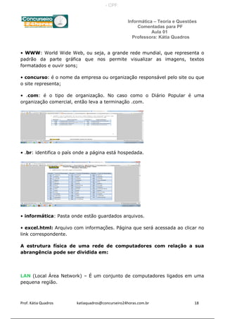 Informática – Teoria e Questões
Comentadas para PF
Aula 01
Professora: Kátia Quadros
• WWW: World Wide Web, ou seja, a grande rede mundial, que representa o
padrão da parte gráfica que nos permite visualizar as imagens, textos
formatados e ouvir sons;
• concurso: é o nome da empresa ou organização responsável pelo site ou que
o site representa;
• .com: é o tipo de organização. No caso como o Diário Popular é uma
organização comercial, então leva a terminação .com.
• .br: identifica o país onde a página está hospedada.
• informática: Pasta onde estão guardados arquivos.
• excel.html: Arquivo com informações. Página que será acessada ao clicar no
link correspondente.
A estrutura física de uma rede de computadores com relação a sua
abrangência pode ser dividida em:
LAN (Local Área Network) – É um conjunto de computadores ligados em uma
pequena região.
Prof. Kátia Quadros katiaquadros@concurseiro24horas.com.br 18
- CPF:
 