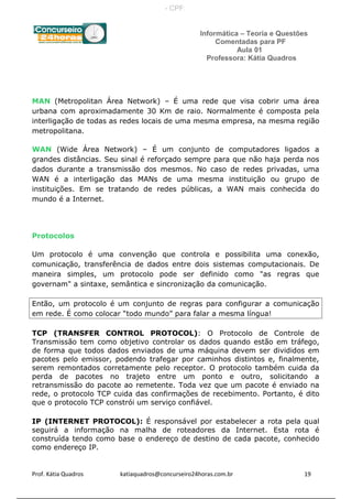 Informática – Teoria e Questões
Comentadas para PF
Aula 01
Professora: Kátia Quadros
MAN (Metropolitan Área Network) – É uma rede que visa cobrir uma área
urbana com aproximadamente 30 Km de raio. Normalmente é composta pela
interligação de todas as redes locais de uma mesma empresa, na mesma região
metropolitana.
WAN (Wide Área Network) – É um conjunto de computadores ligados a
grandes distâncias. Seu sinal é reforçado sempre para que não haja perda nos
dados durante a transmissão dos mesmos. No caso de redes privadas, uma
WAN é a interligação das MANs de uma mesma instituição ou grupo de
instituições. Em se tratando de redes públicas, a WAN mais conhecida do
mundo é a Internet.
Protocolos
Um protocolo é uma convenção que controla e possibilita uma conexão,
comunicação, transferência de dados entre dois sistemas computacionais. De
maneira simples, um protocolo pode ser definido como "as regras que
governam" a sintaxe, semântica e sincronização da comunicação.
Então, um protocolo é um conjunto de regras para configurar a comunicação
em rede. É como colocar “todo mundo” para falar a mesma língua!
TCP (TRANSFER CONTROL PROTOCOL): O Protocolo de Controle de
Transmissão tem como objetivo controlar os dados quando estão em tráfego,
de forma que todos dados enviados de uma máquina devem ser divididos em
pacotes pelo emissor, podendo trafegar por caminhos distintos e, finalmente,
serem remontados corretamente pelo receptor. O protocolo também cuida da
perda de pacotes no trajeto entre um ponto e outro, solicitando a
retransmissão do pacote ao remetente. Toda vez que um pacote é enviado na
rede, o protocolo TCP cuida das confirmações de recebimento. Portanto, é dito
que o protocolo TCP constrói um serviço confiável.
IP (INTERNET PROTOCOL): É responsável por estabelecer a rota pela qual
seguirá a informação na malha de roteadores da Internet. Esta rota é
construída tendo como base o endereço de destino de cada pacote, conhecido
como endereço IP.
Prof. Kátia Quadros katiaquadros@concurseiro24horas.com.br 19
- CPF:
 