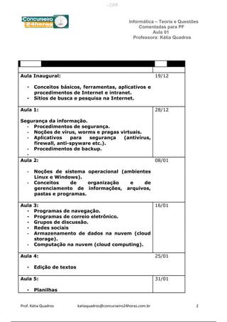 Informática – Teoria e Questões
Comentadas para PF
Aula 01
Professora: Kátia Quadros
Assunto Data
Aula Inaugural:
• Conceitos básicos, ferramentas, aplicativos e
procedimentos de Internet e intranet.
• Sítios de busca e pesquisa na Internet.
19/12
Aula 1:
Segurança da informação.
• Procedimentos de segurança.
• Noções de vírus, worms e pragas virtuais.
• Aplicativos para segurança (antivírus,
firewall, anti-spyware etc.).
• Procedimentos de backup.
•
28/12
Aula 2:
• Noções de sistema operacional (ambientes
Linux e Windows).
• Conceitos de organização e de
gerenciamento de informações, arquivos,
pastas e programas.
08/01
Aula 3:
• Programas de navegação.
• Programas de correio eletrônico.
• Grupos de discussão.
• Redes sociais
• Armazenamento de dados na nuvem (cloud
storage).
• Computação na nuvem (cloud computing).
16/01
Aula 4:
• Edição de textos
25/01
Aula 5:
• Planilhas
31/01
Prof. Kátia Quadros katiaquadros@concurseiro24horas.com.br 2
- CPF:
 