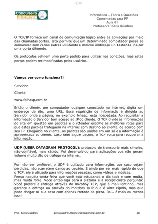Informática – Teoria e Questões
Comentadas para PF
Aula 01
Professora: Kátia Quadros
O TCP/IP fornece um canal de comunicação lógico entre as aplicações por meio
das chamadas portas. Isto permite que um determinado computador possa se
comunicar com vários outros utilizando o mesmo endereço IP, bastando indicar
uma porta diferente.
Os protocolos definem uma porta padrão para utilizar nas conexões, mas estas
portas podem ser modificadas pelos usuários.
Vamos ver como funciona?!
Servidor
Cliente
www.folhasp.com.br
Então o cliente, um computador qualquer conectado na internet, digita um
endereço de site, uma URL. Essa requisição de informação é dirigida ao
Servidor onde a página, no exemplo fohasp, está hospedada. Ao requisitar a
informação o Servidor tem acesso ao IP do cliente. O TCP divide as informações
do site em questão em pacotes e o roteador escolhe as melhores rotas para
que estes pacotes trafeguem na internet com destino ao cliente, de acordo com
seu IP. Chegando no cliente, os pacotes são unidos em um só e a informação é
apresentada ao cliente. Caso falte algum pacote, o TCP volta para recuperar a
informação.
UDP (USER DATAGRAM PROTOCOL): protocolo de transporte mais simples,
não-confiável, mais rápido. Foi desenvolvido para aplicações que não geram
volume muito alto de tráfego na internet.
Por não ser confiável, o UDP é utilizado para informações que caso sejam
perdidas, não acarretem danos ao usuário. E ainda por ser mais rápido do que
o TCP, ele é utilizado para informações pesadas, como vídeos e músicas.
Pensa naquela sexta-feira que você está estudando o dia todo e com muita,
mas muita fome. Você então liga para a pizzaria e a recepcionista pergunta:
Você prefere a entrega através do motoboy TCP, que é mais lentinho, mas
garante a entrega ou através do motoboy UDP que é ultra rápido, mas que
pode chegar na sua casa com apenas metade da pizza. Rs... é mais ou menos
isso!
Prof. Kátia Quadros katiaquadros@concurseiro24horas.com.br 20
- CPF:
 