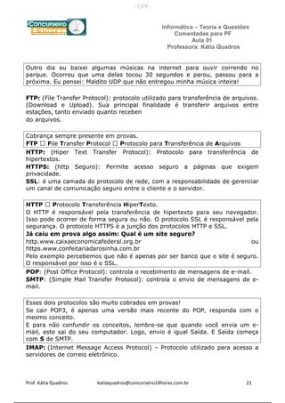 Informática – Teoria e Questões
Comentadas para PF
Aula 01
Professora: Kátia Quadros
Outro dia eu baixei algumas músicas na internet para ouvir correndo no
parque. Ocorreu que uma delas tocou 30 segundos e parou, passou para a
próxima. Eu pensei: Maldito UDP que não entregou minha música inteira!
FTP: (File Transfer Protocol): protocolo utilizado para transferência de arquivos.
(Download e Upload). Sua principal finalidade é transferir arquivos entre
estações, tanto enviado quanto receben
do arquivos.
Cobrança sempre presente em provas.
FTP  File Transfer Protocol  Protocolo para Transferência de Arquivos
HTTP: (Hiper Text Transfer Protocol): Protocolo para transferência de
hipertextos.
HTTPS: (http Seguro): Permite acesso seguro a páginas que exigem
privacidade.
SSL: é uma camada do protocolo de rede, com a responsabilidade de gerenciar
um canal de comunicação seguro entre o cliente e o servidor.
HTTP  Protocolo Transferência HiperTexto.
O HTTP é responsável pela transferência de hipertexto para seu navegador.
Isso pode ocorrer de forma segura ou não. O protocolo SSL é responsável pela
segurança. O protocolo HTTPS é a junção dos protocolos HTTP e SSL.
Já caiu em prova algo assim: Qual é um site seguro?
http.www.caixaeconomicafederal.org.br ou
https.www.confeitariadarosinha.com.br
Pelo exemplo percebemos que não é apenas por ser banco que o site é seguro.
O responsável por isso é o SSL.
POP: (Post Office Protocol): controla o recebimento de mensagens de e-mail.
SMTP: (Simple Mail Transfer Protocol): controla o envio de mensagens de e-
mail.
Esses dois protocolos são muito cobrados em provas!
Se cair POP3, é apenas uma versão mais recente do POP, responda com o
mesmo conceito.
E para não confundir os conceitos, lembre-se que quando você envia um e-
mail, este sai do seu computador. Logo, envio é igual Saída. E Saída começa
com S de SMTP.
IMAP: (Internet Message Access Protocol) – Protocolo utilizado para acesso a
servidores de correio eletrônico.
Prof. Kátia Quadros katiaquadros@concurseiro24horas.com.br 21
- CPF:
 