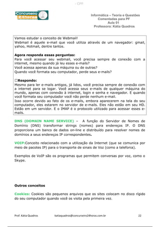 Informática – Teoria e Questões
Comentadas para PF
Aula 01
Professora: Kátia Quadros
Vamos estudar o conceito de Webmail!
Webmail é aquele e-mail que você utiliza através de um navegador: gmail,
yahoo, Hotmail, dentre tantos.
Agora responda essas perguntas:
Para você acessar seu webmail, você precisa sempre de conexão com a
internet, mesmo quando já leu esses e-mails?
Você acessa apenas da sua máquina ou de outras?
Quando você formata seu computador, perde seus e-mails?
Respondo:
Mesmo para ler e-mails antigos, já lidos, você precisa sempre de conexão com
a internet para se logar. Você acessa seus e-mails de qualquer máquina do
mundo, apenas com conexão à internet, login e senha e navegador. E quando
você formata seu computador você não perde nenhum e-mail.
Isso ocorre devido ao fato de os e-mails, embora aparecerem na tela do seu
computador, eles estarem no servidor de e-mails. Eles não estão em seu HD.
Estão em um servidor. E o IMAP é o protocolo utilizado para acessar esses e-
mails.
DNS (DOMAIN NAME SERVICE) – A função do Servidor de Nomes de
Domínio (DNS) transformar strings (nomes) para endereços IP. O DNS
proporciona um banco de dados on-line e distribuído para resolver nomes de
domínios a seus endereços IP correspondentes.
VOIP:Conceito relacionado com a utilização da Internet (que se comunica por
meio de pacotes IP) para o transporte de sinais de Voz (como a telefonia).
Exemplos de VoIP são os programas que permitem conversas por voz, como o
Skype.
Outros conceitos
Cookies: Cookies são pequenos arquivos que os sites colocam no disco rígido
do seu computador quando você os visita pela primeira vez.
Prof. Kátia Quadros katiaquadros@concurseiro24horas.com.br 22
- CPF:
 