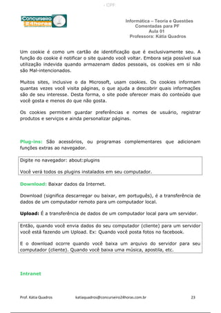 Informática – Teoria e Questões
Comentadas para PF
Aula 01
Professora: Kátia Quadros
Um cookie é como um cartão de identificação que é exclusivamente seu. A
função do cookie é notificar o site quando você voltar. Embora seja possível sua
utilização indevida quando armazenam dados pessoais, os cookies em si não
são Mal-intencionados.
Muitos sites, inclusive o da Microsoft, usam cookies. Os cookies informam
quantas vezes você visita páginas, o que ajuda a descobrir quais informações
são de seu interesse. Desta forma, o site pode oferecer mais do conteúdo que
você gosta e menos do que não gosta.
Os cookies permitem guardar preferências e nomes de usuário, registrar
produtos e serviços e ainda personalizar páginas.
Plug-ins: São acessórios, ou programas complementares que adicionam
funções extras ao navegador.
Digite no navegador: about:plugins
Você verá todos os plugins instalados em seu computador.
Download: Baixar dados da Internet.
Download (significa descarregar ou baixar, em português), é a transferência de
dados de um computador remoto para um computador local.
Upload: É a transferência de dados de um computador local para um servidor.
Então, quando você envia dados do seu computador (cliente) para um servidor
você está fazendo um Upload. Ex: Quando você posta fotos no facebook.
E o download ocorre quando você baixa um arquivo do servidor para seu
computador (cliente). Quando você baixa uma música, apostila, etc.
Intranet
Prof. Kátia Quadros katiaquadros@concurseiro24horas.com.br 23
- CPF:
 