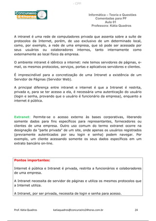 Informática – Teoria e Questões
Comentadas para PF
Aula 01
Professora: Kátia Quadros
A intranet é uma rede de computadores privada que assenta sobre a suíte de
protocolos da Internet, porém, de uso exclusivo de um determinado local,
como, por exemplo, a rede de uma empresa, que só pode ser acessada por
seus usuários ou colaboradores internos, tanto internamente como
externamente ao local físico da empresa.
O ambiente intranet é idêntico a internet: nele temos servidores de páginas, e-
mail, os mesmos protocolos, serviços, portas e aplicativos servidores e clientes.
É imprescindível para a concretização de uma Intranet a existência de um
Servidor de Páginas (Servidor Web).
A principal diferença entre intranet e internet é que a Intranet é restrita,
privada e, para se ter acesso a ela, é necessária uma autenticação do usuário
(login e senha, provando que o usuário é funcionário da empresa), enquanto a
internet é pública.
Extranet: Permite-se o acesso externo às bases corporativas, liberando
somente dados para fins específicos para representantes, fornecedores ou
clientes de uma empresa. Outro uso comum do termo extranet ocorre na
designação da "parte privada" de um site, onde apenas os usuários registrados
(previamente autenticados por seu login e senha) podem navegar. Por
exemplo, um cliente acessando somente os seus dados específicos em um
extrato bancário on-line.
Pontos importantes:
Internet é pública e Intranet é privada, restrita a funcionários e colaboradores
de uma empresa.
A Intranet necessita de servidor de páginas e utiliza os mesmos protocolos que
a Internet utiliza.
A Intranet, por ser privada, necessita de login e senha para acesso.
Prof. Kátia Quadros katiaquadros@concurseiro24horas.com.br 24
- CPF:
 