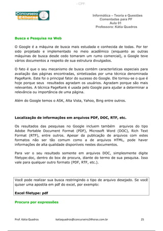 Informática – Teoria e Questões
Comentadas para PF
Aula 01
Professora: Kátia Quadros
Busca e Pesquisa na Web
O Google é a máquina de busca mais estudada e conhecida de todas. Por ter
sido projetado e implementado no meio acadêmico (enquanto as outras
máquinas de busca desde cedo tomaram um rumo comercial), o Google teve
vários documentos a respeito de sua estrutura divulgados.
O fato é que o seu mecanismo de busca contém características especiais para
avaliação das páginas encontradas, sintetizadas por uma técnica denominada
PageRank. Este foi o principal fator do sucesso do Google. Ele tornou-se o que é
hoje porque seus resultados agradam os usuários. Agradam porque são mais
relevantes. A técnica PageRank é usada pelo Google para ajudar a determinar a
relevância ou importância de uma página.
Além do Google temos o ASK, Alta Vista, Yahoo, Bing entre outros.
Localização de informações em arquivos PDF, DOC, RTF, etc.
Os resultados das pesquisas no Google incluem também arquivos do tipo
Adobe Portable Document Format (PDF), Microsoft Word (DOC), Rich Text
Format (RTF), entre outros. Apesar da publicação de arquivos com estes
formatos não ser tão comum como a de arquivos HTML, pode haver
informações de alta qualidade disponíveis nestes documentos.
Para ver o seu resultado somente em arquivos DOC, simplesmente digite
filetype:doc, dentro do box de procura, diante do termo de sua pesquisa. Isso
vale para qualquer outro formato (PDF, RTF, etc.).
Você pode realizar sua busca restringindo o tipo de arquivo desejado. Se você
quiser uma apostila em pdf do excel, por exemplo:
Excel filetype: pdf
Procura por expressões
Prof. Kátia Quadros katiaquadros@concurseiro24horas.com.br 25
- CPF:
 