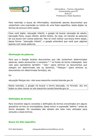 Informática – Teoria e Questões
Comentadas para PF
Aula 01
Professora: Kátia Quadros
Para restringir a busca de informações, localizando apenas documentos que
contenham uma expressão ou trecho de uma frase específica, basta digitar os
termos da procura entre aspas.
Caso você digite: educação infantil, o google irá buscar educação de adulto,
educação física, roupa infantil, dentre tantos. Ou seja, irá mesclar as palavras
de sua busca com outras palavras. Mas se você colocar sua busca entre aspas,
dessa forma: “educação infantil”, o google entenderá que você quer páginas
apenas com essas palavras.
Eliminação de palavras
Para que o Google localize documentos que não contenham determinadas
palavras, basta acrescentar o caractere “-” na frente do termo indesejado. Isso
vale para operadores também: “-site:” (para eliminar os documentos que
estejam em determinado site ou domínio), “-filetype:” (para eliminar os
documentos em determinado formato), etc.
Ex:
educação filetype:doc -site:www.leaozinho.receita.fazenda.gov.br
Nesse exemplo, o google irá buscar o termo educação, no formato .doc em
todos os sites menos no site leaozinho.receita.fazenda.gov.br
Definições de termos
Para encontrar alguns conceitos e definições de termos encontrados em alguns
glossários on-line ou enciclopédias, basta incluir a expressão “define:” antes do
termo desejado. Os resultados são obtidos dos sites mais utilizados para
consulta a esses termos.
Busca em Site específico
Prof. Kátia Quadros katiaquadros@concurseiro24horas.com.br 26
- CPF:
 