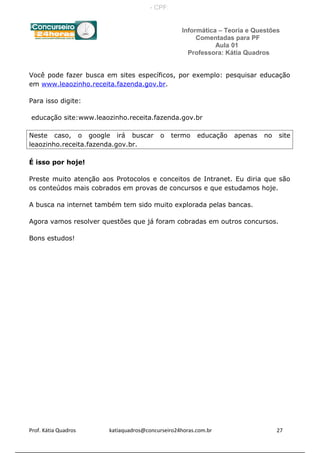 Informática – Teoria e Questões
Comentadas para PF
Aula 01
Professora: Kátia Quadros
Você pode fazer busca em sites específicos, por exemplo: pesquisar educação
em www.leaozinho.receita.fazenda.gov.br.
Para isso digite:
educação site:www.leaozinho.receita.fazenda.gov.br
Neste caso, o google irá buscar o termo educação apenas no site
leaozinho.receita.fazenda.gov.br.
É isso por hoje!
Preste muito atenção aos Protocolos e conceitos de Intranet. Eu diria que são
os conteúdos mais cobrados em provas de concursos e que estudamos hoje.
A busca na internet também tem sido muito explorada pelas bancas.
Agora vamos resolver questões que já foram cobradas em outros concursos.
Bons estudos!
Prof. Kátia Quadros katiaquadros@concurseiro24horas.com.br 27
- CPF:
 