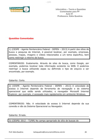 Informática – Teoria e Questões
Comentadas para PF
Aula 01
Professora: Kátia Quadros
Questões Comentadas
1) (CESPE - Agente Penitenciário Federal - DEPEN – 2013) A partir dos sítios de
busca e pesquisa da Internet, é possível localizar, por exemplo, empresas,
pessoas, mapas, imagens e vídeos relacionados a um tema específico, bem
como restringir o retorno da busca.
COMENTÁRIOS: Exatamente. Através de sites de busca, como Google, por
exemplo, podemos localizar toda informação existente na WEB. E podemos
restringir a busca utilizando aspas ou definindo o tipo de arquivo a ser
encontrado, por exemplo.
Gabarito: Certo.
2) (CESPE - Agente Penitenciário Federal - DEPEN – 2013) A velocidade de
acesso à Internet depende da ferramenta de navegação e do sistema
operacional que estão sendo utilizados; o navegador Microsoft Internet
Explorer, por exemplo, é acessado mais rapidamente em ambiente Windows.
COMENTÁRIOS: Não. A velocidade de acesso à Internet depende da sua
conexão e não do Sistema Operacional ou Navegador.
Gabarito: Errado.
3) (CESPE/ 2012 – TJ/RR) No campo apropriado do sítio de buscas do
Prof. Kátia Quadros katiaquadros@concurseiro24horas.com.br 28
- CPF:
 