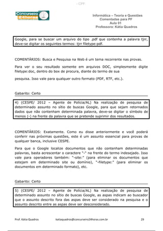 Informática – Teoria e Questões
Comentadas para PF
Aula 01
Professora: Kátia Quadros
Google, para se buscar um arquivo do tipo .pdf que contenha a palavra tjrr,
deve-se digitar os seguintes termos: tjrr filetype:pdf.
COMENTÁRIOS: Busca e Pesquisa na Web é um tema recorrente nas provas.
Para ver o seu resultado somente em arquivos DOC, simplesmente digite
filetype:doc, dentro do box de procura, diante do termo de sua
pesquisa. Isso vale para qualquer outro formato (PDF, RTF, etc.).
Gabarito: Certo
4) (CESPE/ 2012 – Agente de Polícia/AL) Na realização de pesquisa de
determinado assunto no sítio de buscas Google, para que sejam retornados
dados que não contenham determinada palavra, deve-se digitar o símbolo de
menos (-) na frente da palavra que se pretende suprimir dos resultados.
COMENTÁRIOS: Exatamente. Como eu disse anteriormente e você poderá
conferir nas próximas questões, este é um assunto essencial para provas de
qualquer banca, inclusive CESPE.
Para que o Google localize documentos que não contenham determinadas
palavras, basta acrescentar o caractere “-“ na frente do termo indesejado. Isso
vale para operadores também: “-site:” (para eliminar os documentos que
estejam em determinado site ou domínio), “-filetype:” (para eliminar os
documentos em determinado formato), etc.
Gabarito: Certo
5) (CESPE/ 2012 – Agente de Polícia/AL) Na realização de pesquisa de
determinado assunto no sítio de buscas Google, as aspas indicam ao buscador
que o assunto descrito fora das aspas deve ser considerado na pesquisa e o
assunto descrito entre as aspas deve ser desconsiderado.
Prof. Kátia Quadros katiaquadros@concurseiro24horas.com.br 29
- CPF:
 