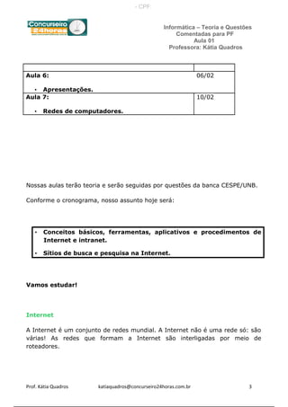 Informática – Teoria e Questões
Comentadas para PF
Aula 01
Professora: Kátia Quadros
Aula 6:
• Apresentações.
06/02
Aula 7:
• Redes de computadores.
10/02
Nossas aulas terão teoria e serão seguidas por questões da banca CESPE/UNB.
Conforme o cronograma, nosso assunto hoje será:
• Conceitos básicos, ferramentas, aplicativos e procedimentos de
Internet e intranet.
• Sítios de busca e pesquisa na Internet.
Vamos estudar!
Internet
A Internet é um conjunto de redes mundial. A Internet não é uma rede só: são
várias! As redes que formam a Internet são interligadas por meio de
roteadores.
Prof. Kátia Quadros katiaquadros@concurseiro24horas.com.br 3
- CPF:
 