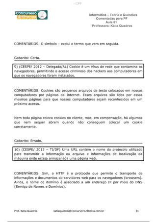 Informática – Teoria e Questões
Comentadas para PF
Aula 01
Professora: Kátia Quadros
COMENTÁRIOS: O símbolo – exclui o termo que vem em seguida.
Gabarito: Certo.
9) (CESPE/ 2012 – Delegado/AL) Cookie é um vírus de rede que contamina os
navegadores, permitindo o acesso criminoso dos hackers aos computadores em
que os navegadores foram instalados.
COMENTÁRIOS: Cookies são pequenos arquivos de texto colocados em nossos
computadores por páginas da Internet. Esses arquivos são lidos por essas
mesmas páginas para que nossos computadores sejam reconhecidos em um
próximo acesso.
Nem toda página coloca cookies no cliente, mas, em compensação, há algumas
que nem sequer abrem quando não conseguem colocar um cookie
corretamente.
Gabarito: Errado.
10) (CESPE/ 2013 – TJ/DF) Uma URL contém o nome do protocolo utilizado
para transmitir a informação ou arquivo e informações de localização da
máquina onde esteja armazenada uma página web.
COMENTÁRIOS: Sim, o HTTP é o protocolo que permite o transporte de
informações e documentos do servidores web para os navegadores (browsers).
Ainda, o nome de domínio é associado a um endereço IP por meio do DNS
(Serviço de Nomes e Domínios).
Prof. Kátia Quadros katiaquadros@concurseiro24horas.com.br 31
- CPF:
 