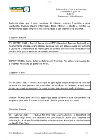 Informática – Teoria e Questões
Comentadas para PF
Aula 01
Professora: Kátia Quadros
Podemos dizer que é uma miniatura da internet, apenas é restrita a uma
instituição. Quando alguma informação dessa intranet é aberta a clientes ou
fornecedores dessa empresa, essa rede passa a ser chamada de extranet.
Gabarito: Errado.
13) (CESPE/ 2012 – Previc) Apesar de o HTTP (Hypertext Transfer Protocol) ser
normalmente utilizado para acessar páginas web, em alguns casos ele também
é usado na transferência de mensagens de correio eletrônico do computador do
usuário final para o servidor de correio eletrônico.
COMENTÁRIOS: Exato. Estamos falando de Webmail. Por utilizar um navegador
o webmail necessita do protocolo HTTP.
Gabarito: Certo.
14) (CESPE/ 2012 – Previc) Para que as aplicações disponibilizadas na intranet
de uma empresa possam ser acessadas por usuários via Internet, é suficiente
incluir tais usuários no grupo de usuários com acesso autorizado à intranet.
COMENTÁRIOS: Sim, masssss desde que estes usuários sejam funcionários da
empresa, pois este é o nexo da intranet. Senão, passa a ser extranet.
Gabarito: Errado.
15) (CESPE/ 2011 – TRE/ES) Na URL http://www.unb.br/, a sequência de
caracteres http indica um protocolo de comunicação usado para sistemas de
informação de hipermídia distribuídos e colaborativos. Esse protocolo é utilizado
na World Wide Web.
Prof. Kátia Quadros katiaquadros@concurseiro24horas.com.br 33
- CPF:
 
