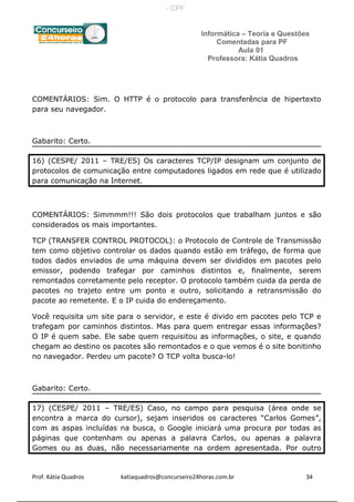 Informática – Teoria e Questões
Comentadas para PF
Aula 01
Professora: Kátia Quadros
COMENTÁRIOS: Sim. O HTTP é o protocolo para transferência de hipertexto
para seu navegador.
Gabarito: Certo.
16) (CESPE/ 2011 – TRE/ES) Os caracteres TCP/IP designam um conjunto de
protocolos de comunicação entre computadores ligados em rede que é utilizado
para comunicação na Internet.
COMENTÁRIOS: Simmmm!!! São dois protocolos que trabalham juntos e são
considerados os mais importantes.
TCP (TRANSFER CONTROL PROTOCOL): o Protocolo de Controle de Transmissão
tem como objetivo controlar os dados quando estão em tráfego, de forma que
todos dados enviados de uma máquina devem ser divididos em pacotes pelo
emissor, podendo trafegar por caminhos distintos e, finalmente, serem
remontados corretamente pelo receptor. O protocolo também cuida da perda de
pacotes no trajeto entre um ponto e outro, solicitando a retransmissão do
pacote ao remetente. E o IP cuida do endereçamento.
Você requisita um site para o servidor, e este é divido em pacotes pelo TCP e
trafegam por caminhos distintos. Mas para quem entregar essas informações?
O IP é quem sabe. Ele sabe quem requisitou as informações, o site, e quando
chegam ao destino os pacotes são remontados e o que vemos é o site bonitinho
no navegador. Perdeu um pacote? O TCP volta busca-lo!
Gabarito: Certo.
17) (CESPE/ 2011 – TRE/ES) Caso, no campo para pesquisa (área onde se
encontra a marca do cursor), sejam inseridos os caracteres “Carlos Gomes”,
com as aspas incluídas na busca, o Google iniciará uma procura por todas as
páginas que contenham ou apenas a palavra Carlos, ou apenas a palavra
Gomes ou as duas, não necessariamente na ordem apresentada. Por outro
Prof. Kátia Quadros katiaquadros@concurseiro24horas.com.br 34
- CPF:
 