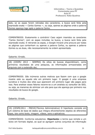 Informática – Teoria e Questões
Comentadas para PF
Aula 01
Professora: Kátia Quadros
lado, se as aspas forem retiradas dos caracteres, a busca será feita pela
expressão exata — Carlos Gomes —, ou seja, apenas as páginas onde a palavra
Gomes apareça logo após a palavra Carlos.
COMENTÁRIOS: Exatamente o contrário! Caso sejam inseridos os caracteres
“Carlos Gomes”, com as aspas incluídas na busca, a busca será feita pela
expressão exata. E retirando as aspas, o Google iniciará uma procura por todas
as páginas que contenham ou apenas a palavra Carlos, ou apenas a palavra
Gomes ou as duas, não necessariamente na ordem apresentada.
Gabarito: Errado.
18) (CESPE/ 2013 – SERPRO) Os sítios de buscas disponibilizam, como
primeiros resultados de uma pesquisa, as informações armazenadas em
arquivos com a extensão doc.
COMENTÁRIOS: São inúmeros outros motivos que fazem com que o google
mostre este ou aquele site em primeiro lugar. O google é uma empresa
lucrativa e muitos dos sites que aparecem em primeiro lugar são pagos para
isso. Para analisar esses fatores recorre-se a um analista ou consultor de SEO,
ou seja, as maneiras de otimizar um site para que ele apareça por primeiro nos
resultados de busca do google.
Gabarito: Errado.
19) (CESPE/2011 - PREVIC/Técnico Administrativo) O hipertexto consiste em
um sistema de base de dados que integra eficientemente objetos de diferentes
tipos, tais como texto, imagem, vídeos, sons e aplicativos.
COMENTÁRIOS: Conforme estudamos: Hipertexto: o termo que remete a um
texto em formato digital, ao qual se agregam outros conjuntos de informação
Prof. Kátia Quadros katiaquadros@concurseiro24horas.com.br 35
- CPF:
 