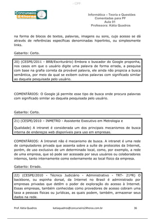Informática – Teoria e Questões
Comentadas para PF
Aula 01
Professora: Kátia Quadros
na forma de blocos de textos, palavras, imagens ou sons, cujo acesso se dá
através de referências específicas denominadas hiperlinks, ou simplesmente
links.
Gabarito: Certo.
20) (CESPE/2011 - BRB/Escriturário) Embora o buscador do Google proponha,
nos casos em que o usuário digite uma palavra de forma errada, a pesquisa
com base na grafia correta da provável palavra, ele ainda não propicia a busca
semântica, por meio da qual se exibem outras palavras com significado similar
ao daquela pesquisada pelo usuário.
COMENTÁRIOS: O Google já permite esse tipo de busca onde procura palavras
com significado similar ao daquela pesquisada pelo usuário.
Gabarito: Certo.
21) (CESPE/2010 – INMETRO - Assistente Executivo em Metrologia e
Qualidade) A intranet é considerada um dos principais mecanismos de busca
interna de endereços web disponíveis para uso em empresas.
COMENTÁRIOS: A Intranet não é mecanismo de busca. A intranet é uma rede
de computadores privada que assenta sobre a suíte de protocolos da Internet,
porém, de uso exclusivo de um determinado local, como, por exemplo, a rede
de uma empresa, que só pode ser acessada por seus usuários ou colaboradores
internos, tanto internamente como externamente ao local físico da empresa.
Gabarito: Errado.
22) (CESPE/2010 - Técnico Judiciário - Administrativo - TRT- 21ªR) O
backbone, ou espinha dorsal, da Internet no Brasil é administrado por
empresas privadas que detêm o poder de exploração do acesso à Internet.
Essas empresas, também conhecidas como provedores de acesso cobram uma
taxa a pessoas físicas ou jurídicas, as quais podem, também, armazenar seus
dados na rede.
Prof. Kátia Quadros katiaquadros@concurseiro24horas.com.br 36
- CPF:
 