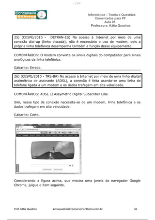 Informática – Teoria e Questões
Comentadas para PF
Aula 01
Professora: Kátia Quadros
25) (CESPE/2010 - DETRAN-ES) No acesso à Internet por meio de uma
conexão dial-up (linha discada), não é necessário o uso de modem, pois a
própria linha telefônica desempenha também a função desse equipamento.
COMENTÁRIOS: O modem converte os sinais digitais do computador para sinais
analógicos da linha telefônica.
Gabarito: Errado.
26) (CESPE/2010 - TRE-BA) No acesso à Internet por meio de uma linha digital
assimétrica de assinante (ADSL), a conexão é feita usando-se uma linha de
telefone ligada a um modem e os dados trafegam em alta velocidade.
COMENTÁRIOS: ADSL  Assymetric Digital Subscriber Line.
Sim, nesse tipo de conexão necessita-se de um modem, linha telefônica e os
dados trafegam em alta velocidade.
Gabarito: Certo.
Considerando a figura acima, que mostra uma janela do navegador Google
Chrome, julgue o item seguinte.
Prof. Kátia Quadros katiaquadros@concurseiro24horas.com.br 38
- CPF:
 