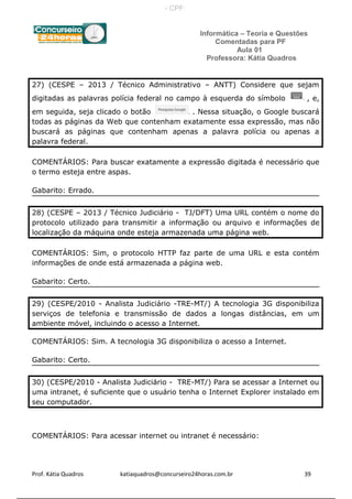 Informática – Teoria e Questões
Comentadas para PF
Aula 01
Professora: Kátia Quadros
27) (CESPE – 2013 / Técnico Administrativo – ANTT) Considere que sejam
digitadas as palavras polícia federal no campo à esquerda do símbolo , e,
em seguida, seja clicado o botão . Nessa situação, o Google buscará
todas as páginas da Web que contenham exatamente essa expressão, mas não
buscará as páginas que contenham apenas a palavra polícia ou apenas a
palavra federal.
COMENTÁRIOS: Para buscar exatamente a expressão digitada é necessário que
o termo esteja entre aspas.
Gabarito: Errado.
28) (CESPE – 2013 / Técnico Judiciário - TJ/DFT) Uma URL contém o nome do
protocolo utilizado para transmitir a informação ou arquivo e informações de
localização da máquina onde esteja armazenada uma página web.
COMENTÁRIOS: Sim, o protocolo HTTP faz parte de uma URL e esta contém
informações de onde está armazenada a página web.
Gabarito: Certo.
29) (CESPE/2010 - Analista Judiciário -TRE-MT/) A tecnologia 3G disponibiliza
serviços de telefonia e transmissão de dados a longas distâncias, em um
ambiente móvel, incluindo o acesso a Internet.
COMENTÁRIOS: Sim. A tecnologia 3G disponibiliza o acesso a Internet.
Gabarito: Certo.
30) (CESPE/2010 - Analista Judiciário - TRE-MT/) Para se acessar a Internet ou
uma intranet, é suficiente que o usuário tenha o Internet Explorer instalado em
seu computador.
COMENTÁRIOS: Para acessar internet ou intranet é necessário:
Prof. Kátia Quadros katiaquadros@concurseiro24horas.com.br 39
- CPF:
 