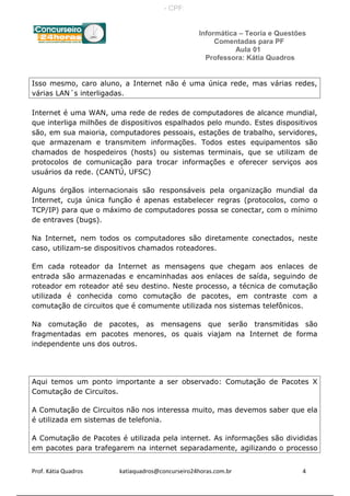 Informática – Teoria e Questões
Comentadas para PF
Aula 01
Professora: Kátia Quadros
Isso mesmo, caro aluno, a Internet não é uma única rede, mas várias redes,
várias LAN´s interligadas.
Internet é uma WAN, uma rede de redes de computadores de alcance mundial,
que interliga milhões de dispositivos espalhados pelo mundo. Estes dispositivos
são, em sua maioria, computadores pessoais, estações de trabalho, servidores,
que armazenam e transmitem informações. Todos estes equipamentos são
chamados de hospedeiros (hosts) ou sistemas terminais, que se utilizam de
protocolos de comunicação para trocar informações e oferecer serviços aos
usuários da rede. (CANTÚ, UFSC)
Alguns órgãos internacionais são responsáveis pela organização mundial da
Internet, cuja única função é apenas estabelecer regras (protocolos, como o
TCP/IP) para que o máximo de computadores possa se conectar, com o mínimo
de entraves (bugs).
Na Internet, nem todos os computadores são diretamente conectados, neste
caso, utilizam-se dispositivos chamados roteadores.
Em cada roteador da Internet as mensagens que chegam aos enlaces de
entrada são armazenadas e encaminhadas aos enlaces de saída, seguindo de
roteador em roteador até seu destino. Neste processo, a técnica de comutação
utilizada é conhecida como comutação de pacotes, em contraste com a
comutação de circuitos que é comumente utilizada nos sistemas telefônicos.
Na comutação de pacotes, as mensagens que serão transmitidas são
fragmentadas em pacotes menores, os quais viajam na Internet de forma
independente uns dos outros.
Aqui temos um ponto importante a ser observado: Comutação de Pacotes X
Comutação de Circuitos.
A Comutação de Circuitos não nos interessa muito, mas devemos saber que ela
é utilizada em sistemas de telefonia.
A Comutação de Pacotes é utilizada pela internet. As informações são divididas
em pacotes para trafegarem na internet separadamente, agilizando o processo
Prof. Kátia Quadros katiaquadros@concurseiro24horas.com.br 4
- CPF:
 