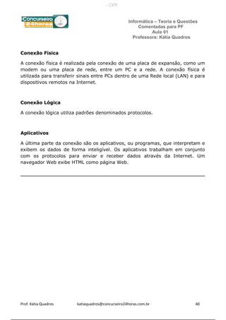 Informática – Teoria e Questões
Comentadas para PF
Aula 01
Professora: Kátia Quadros
Conexão Física
A conexão física é realizada pela conexão de uma placa de expansão, como um
modem ou uma placa de rede, entre um PC e a rede. A conexão física é
utilizada para transferir sinais entre PCs dentro de uma Rede local (LAN) e para
dispositivos remotos na Internet.
Conexão Lógica
A conexão lógica utiliza padrões denominados protocolos.
Aplicativos
A última parte da conexão são os aplicativos, ou programas, que interpretam e
exibem os dados de forma inteligível. Os aplicativos trabalham em conjunto
com os protocolos para enviar e receber dados através da Internet. Um
navegador Web exibe HTML como página Web.
Prof. Kátia Quadros katiaquadros@concurseiro24horas.com.br 40
- CPF:
 