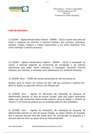 Informática – Teoria e Questões
Comentadas para PF
Aula 01
Professora: Kátia Quadros
Lista de Questões
1) (CESPE - Agente Penitenciário Federal - DEPEN – 2013) A partir dos sítios de
busca e pesquisa da Internet, é possível localizar, por exemplo, empresas,
pessoas, mapas, imagens e vídeos relacionados a um tema específico, bem
como restringir o retorno da busca.
2) (CESPE - Agente Penitenciário Federal - DEPEN – 2013) A velocidade de
acesso à Internet depende da ferramenta de navegação e do sistema
operacional que estão sendo utilizados; o navegador Microsoft Internet
Explorer, por exemplo, é acessado mais rapidamente em ambiente Windows.
3) (CESPE/ 2012 – TJ/RR) No campo apropriado do sítio de buscas do
Google, para se buscar um arquivo do tipo .pdf que contenha a palavra tjrr,
deve-se digitar os seguintes termos: tjrr filetype:pdf.
4) (CESPE/ 2012 – Agente de Polícia/AL) Na realização de pesquisa de
determinado assunto no sítio de buscas Google, para que sejam retornados
dados que não contenham determinada palavra, deve-se digitar o símbolo de
menos (-) na frente da palavra que se pretende suprimir dos resultados.
5) (CESPE/ 2012 – Agente de Polícia/AL) Na realização de pesquisa de
determinado assunto no sítio de buscas Google, as aspas indicam ao buscador
que o assunto descrito fora das aspas deve ser considerado na pesquisa e o
assunto descrito entre as aspas deve ser desconsiderado.
Prof. Kátia Quadros katiaquadros@concurseiro24horas.com.br 41
- CPF:
 