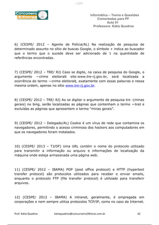 Informática – Teoria e Questões
Comentadas para PF
Aula 01
Professora: Kátia Quadros
6) (CESPE/ 2012 – Agente de Polícia/AL) Na realização de pesquisa de
determinado assunto no sítio de buscas Google, o símbolo + indica ao buscador
que o termo que o sucede deve ser adicionado de 1 na quantidade de
referências encontradas.
7) (CESPE/ 2012 – TRE/ RJ) Caso se digite, na caixa de pesquisa do Google, o
argumento ―crime eleitoral‖ site:www.tre-rj.gov.br, será localizada a
ocorrência do termo ―crime eleitoral‖, exatamente com essas palavras e nessa
mesma ordem, apenas no sítio www.tre-rj.gov.br.
8) (CESPE/ 2012 – TRE/ RJ) Ao se digitar o argumento de pesquisa tre -(minas
gerais) no bing, serão localizadas as páginas que contenham o termo ―tre‖ e
excluídas as páginas que apresentem o termo “minas gerais”.
9) (CESPE/ 2012 – Delegado/AL) Cookie é um vírus de rede que contamina os
navegadores, permitindo o acesso criminoso dos hackers aos computadores em
que os navegadores foram instalados.
10) (CESPE/ 2013 – TJ/DF) Uma URL contém o nome do protocolo utilizado
para transmitir a informação ou arquivo e informações de localização da
máquina onde esteja armazenada uma página web.
11) (CESPE/ 2012 – IBAMA) POP (post office protocol) e HTTP (hypertext
transfer protocol) são protocolos utilizados para receber e enviar emails,
enquanto o protocolo FTP (file transfer protocol) é utilizado para transferir
arquivos.
12) (CESPE/ 2012 – IBAMA) A intranet, geralmente, é empregada em
corporações e nem sempre utiliza protocolos TCP/IP, como no caso da Internet.
Prof. Kátia Quadros katiaquadros@concurseiro24horas.com.br 42
- CPF:
 