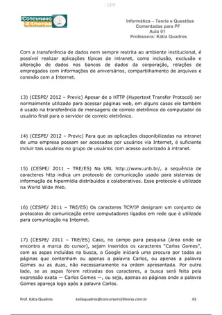Informática – Teoria e Questões
Comentadas para PF
Aula 01
Professora: Kátia Quadros
Com a transferência de dados nem sempre restrita ao ambiente institucional, é
possível realizar aplicações típicas de intranet, como inclusão, exclusão e
alteração de dados nos bancos de dados da corporação, relações de
empregados com informações de aniversários, compartilhamento de arquivos e
conexão com a Internet.
13) (CESPE/ 2012 – Previc) Apesar de o HTTP (Hypertext Transfer Protocol) ser
normalmente utilizado para acessar páginas web, em alguns casos ele também
é usado na transferência de mensagens de correio eletrônico do computador do
usuário final para o servidor de correio eletrônico.
14) (CESPE/ 2012 – Previc) Para que as aplicações disponibilizadas na intranet
de uma empresa possam ser acessadas por usuários via Internet, é suficiente
incluir tais usuários no grupo de usuários com acesso autorizado à intranet.
15) (CESPE/ 2011 – TRE/ES) Na URL http://www.unb.br/, a sequência de
caracteres http indica um protocolo de comunicação usado para sistemas de
informação de hipermídia distribuídos e colaborativos. Esse protocolo é utilizado
na World Wide Web.
16) (CESPE/ 2011 – TRE/ES) Os caracteres TCP/IP designam um conjunto de
protocolos de comunicação entre computadores ligados em rede que é utilizado
para comunicação na Internet.
17) (CESPE/ 2011 – TRE/ES) Caso, no campo para pesquisa (área onde se
encontra a marca do cursor), sejam inseridos os caracteres “Carlos Gomes”,
com as aspas incluídas na busca, o Google iniciará uma procura por todas as
páginas que contenham ou apenas a palavra Carlos, ou apenas a palavra
Gomes ou as duas, não necessariamente na ordem apresentada. Por outro
lado, se as aspas forem retiradas dos caracteres, a busca será feita pela
expressão exata — Carlos Gomes —, ou seja, apenas as páginas onde a palavra
Gomes apareça logo após a palavra Carlos.
Prof. Kátia Quadros katiaquadros@concurseiro24horas.com.br 43
- CPF:
 